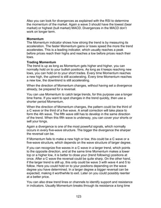 Also you can look for divergences as explained with the RSI to determine
the momentum of the market. Again a wave 3 should have the lowest (bear
market) or highest (bull market) MACD. Divergences in the MACD don’t
work on longer term.

Momentum
The Momentum indicator shows how strong the trend is by measuring its
acceleration. The faster Momentum gains or loses speed the more the trend
accelerates. This is a leading indicator, which usually reaches a peak
before prices reach their highs and reaches a low before prices reach their
lows.
Trading Momentum
The trend is up as long as Momentum gets higher and higher, you can
normally hold on to your bullish positions. As long as it keeps reaching new
lows, you can hold on to your short trades. Every time Momentum reaches
a new high, the uptrend is still accelerating. Every time Momentum reaches
a new low, the downtrend is still accelerating.
When the direction of Momentum changes, without having set a divergence
already, be prepared for a reversal.
You can use Momentum to catch large trends, for this purpose use a longer
time frame. If you want to spot changes in the trend quickly, then use a
shorter period Momentum.
When the direction of Momentum changes, the pattern could be the third of
a C wave or the third of a five wave. A small correction will take place to
form the 4th wave. The fifth wave still has to develop in the same direction
of the trend. When this fifth wave is underway, you can cover your shorts or
sell your longs.
Again a divergence is one of the most powerful signals, which normally
occurs in every five-wave structure. The bigger the divergence the sharper
the reversal can be.
If Momentum fails to make a new high or low, this could be a C wave or a
five-wave structure, which depends on the wave structure of larger degree.
If you can recognize five waves in a C wave in a larger trend, which points
to the opposite direction, and at the same time Momentum makes a lower
top or a higher low, it is better to close your (trend following) positions at
once. After a C wave the reversal could be quite sharp. On the other hand,
if the larger trend is still up, this only could be wave 3 with wave 4 and 5 to
follow. Here you could hold on to your positions depending on the wave
degree you have determined. In a larger degree a bigger reversal can be
expected, making it worthwhile to exit. Later on you could possibly reenter
at a better price.
You can also draw trend lines or channels to identify support and resistance
in indicators. Usually Momentum breaks through its resistance a long time


                                     123
 