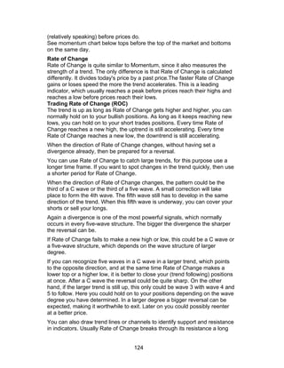 (relatively speaking) before prices do.
See momentum chart below tops before the top of the market and bottoms
on the same day.
Rate of Change
Rate of Change is quite similar to Momentum, since it also measures the
strength of a trend. The only difference is that Rate of Change is calculated
differently. It divides today's price by a past price.The faster Rate of Change
gains or loses speed the more the trend accelerates. This is a leading
indicator, which usually reaches a peak before prices reach their highs and
reaches a low before prices reach their lows.
Trading Rate of Change (ROC)
The trend is up as long as Rate of Change gets higher and higher, you can
normally hold on to your bullish positions. As long as it keeps reaching new
lows, you can hold on to your short trades positions. Every time Rate of
Change reaches a new high, the uptrend is still accelerating. Every time
Rate of Change reaches a new low, the downtrend is still accelerating.
When the direction of Rate of Change changes, without having set a
divergence already, then be prepared for a reversal.
You can use Rate of Change to catch large trends, for this purpose use a
longer time frame. If you want to spot changes in the trend quickly, then use
a shorter period for Rate of Change.
When the direction of Rate of Change changes, the pattern could be the
third of a C wave or the third of a five wave. A small correction will take
place to form the 4th wave. The fifth wave still has to develop in the same
direction of the trend. When this fifth wave is underway, you can cover your
shorts or sell your longs.
Again a divergence is one of the most powerful signals, which normally
occurs in every five-wave structure. The bigger the divergence the sharper
the reversal can be.
If Rate of Change fails to make a new high or low, this could be a C wave or
a five-wave structure, which depends on the wave structure of larger
degree.
If you can recognize five waves in a C wave in a larger trend, which points
to the opposite direction, and at the same time Rate of Change makes a
lower top or a higher low, it is better to close your (trend following) positions
at once. After a C wave the reversal could be quite sharp. On the other
hand, if the larger trend is still up, this only could be wave 3 with wave 4 and
5 to follow. Here you could hold on to your positions depending on the wave
degree you have determined. In a larger degree a bigger reversal can be
expected, making it worthwhile to exit. Later on you could possibly reenter
at a better price.
You can also draw trend lines or channels to identify support and resistance
in indicators. Usually Rate of Change breaks through its resistance a long


                                     124
 