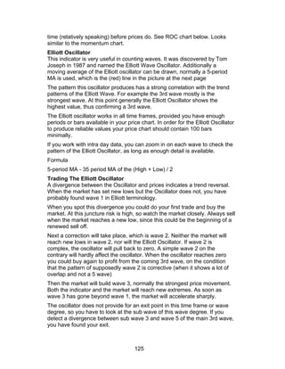 time (relatively speaking) before prices do. See ROC chart below. Looks
similar to the momentum chart.
Elliott Oscillator
This indicator is very useful in counting waves. It was discovered by Tom
Joseph in 1987 and named the Elliott Wave Oscillator. Additionally a
moving average of the Elliott oscillator can be drawn, normally a 5-period
MA is used, which is the (red) line in the picture at the next page
The pattern this oscillator produces has a strong correlation with the trend
patterns of the Elliott Wave. For example the 3rd wave mostly is the
strongest wave. At this point generally the Elliott Oscillator shows the
highest value, thus confirming a 3rd wave.
The Elliott oscillator works in all time frames, provided you have enough
periods or bars available in your price chart. In order for the Elliott Oscillator
to produce reliable values your price chart should contain 100 bars
minimally.
If you work with intra day data, you can zoom in on each wave to check the
pattern of the Elliott Oscillator, as long as enough detail is available.
Formula
5-period MA - 35 period MA of the (High + Low) / 2
Trading The Elliott Oscillator
A divergence between the Oscillator and prices indicates a trend reversal.
When the market has set new lows but the Oscillator does not, you have
probably found wave 1 in Elliott terminology.
When you spot this divergence you could do your first trade and buy the
market. At this juncture risk is high, so watch the market closely. Always sell
when the market reaches a new low, since this could be the beginning of a
renewed sell off.
Next a correction will take place, which is wave 2. Neither the market will
reach new lows in wave 2, nor will the Elliott Oscillator. If wave 2 is
complex, the oscillator will pull back to zero. A simple wave 2 on the
contrary will hardly affect the oscillator. When the oscillator reaches zero
you could buy again to profit from the coming 3rd wave, on the condition
that the pattern of supposedly wave 2 is corrective (when it shows a lot of
overlap and not a 5 wave)
Then the market will build wave 3, normally the strongest price movement.
Both the indicator and the market will reach new extremes. As soon as
wave 3 has gone beyond wave 1, the market will accelerate sharply.
The oscillator does not provide for an exit point in this time frame or wave
degree, so you have to look at the sub wave of this wave degree. If you
detect a divergence between sub wave 3 and wave 5 of the main 3rd wave,
you have found your exit.



                                      125
 