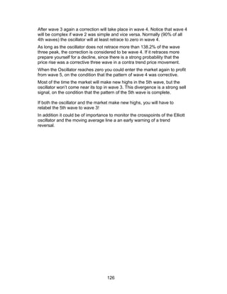 After wave 3 again a correction will take place in wave 4. Notice that wave 4
will be complex if wave 2 was simple and vice versa. Normally (90% of all
4th waves) the oscillator will at least retrace to zero in wave 4.
As long as the oscillator does not retrace more than 138.2% of the wave
three peak, the correction is considered to be wave 4. If it retraces more
prepare yourself for a decline, since there is a strong probability that the
price rise was a corrective three wave in a contra trend price movement.
When the Oscillator reaches zero you could enter the market again to profit
from wave 5, on the condition that the pattern of wave 4 was corrective.
Most of the time the market will make new highs in the 5th wave, but the
oscillator won’t come near its top in wave 3. This divergence is a strong sell
signal, on the condition that the pattern of the 5th wave is complete.

If both the oscillator and the market make new highs, you will have to
relabel the 5th wave to wave 3!
In addition it could be of importance to monitor the crosspoints of the Elliott
oscillator and the moving average line a an early warning of a trend
reversal.




                                     126
 