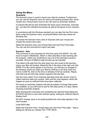 Using the Menu
Scenario
The Scenario menu is used to import your data for analysis. Furthermore
you can use the Scenario menu for saving and loading scenario files, which
contain your manual wave count or you can save an automatic analysis.
A scenario file will not only remember the wave count, trend lines, channels
etc., but also the indicators and panes as well as the layout of your scenario
file.
In accordance with the Windows standard you can also find the Print menu
items under the Scenario menu, as pictured below (intra day version for
Windows 95).
To access the Scenario menu click on Scenario with your mouse and
choose the correct menu item.
Select the Scenario menu and choose New and next From Price data…
You can use this command to import new data.

Scenario – New
This command is very important for first time users of ELWAVE. You will
have to import a MetaStock, ASCII or other data files to start working with
the program, unless you would like to use one of the example scenarios
provided. All sorts of different data formats can be imported.
First select a file type from the drop down box and cruise to the directory
where your files are located. Select the file in the pane at the right and click
OPEN. If no file names appear in the list box, you will have to navigate to
the directory where you keep your files by clicking on the drop down box
next to LOOK IN, click on the drive or directory to list its contents. Please
note that only the Intra day version supports intra day files.
Use the menu option From real-time data feed (intra day version only) to
collect real-time data from scratch. Wait until the chart appears, which will
happen as soon as sufficient ticks have been collected.
Of course an automatic analysis will only be realistic if enough data points
are available, so you will have to wait for 500 data points or 2 days, before
choosing automatic analysis.
After choosing this command and completing the real-time feed dialog box,
ELWAVE will show a new chart window saying ”waiting for sufficient data to
display chart”
DO NOT change, save or do anything before the chart data appears in the
chart window.
Load ASCII data
Select the Scenario menu, choose New and next From Price data… Now a
dialog box will pop up, choose FILE TYPE ASCII.


                                     127
 