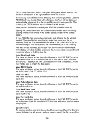 On choosing this menu, item a dialog box will appear, where you can click
the file in the section at the right to select which file to load.
If necessary cruise to the correct directory, that contains your files. Load the
ASCII file of your choice. Files with extensions like *.prn will be displayed
automatically, otherwise fill in the correct file name to open your file. After
pressing the OPEN button a second dialog box will appear.
Here you can define the format of your ASCII file to load it correctly.
Specify the correct items and the correct date format for each column by
clicking on the down arrows in the combo boxes and select the correct
option.
If your ASCII file has been defined correctly click OK and the file will get
loaded. When the file has been loaded, save it as a scenario file by
selecting Save as. The scenario file has a link to the correct ASCII file, so
the next time you load the scenario file it will load the ASCII file correctly.
The data will be imported, so you can start a new scenario from scratch.
Immediately save this chart as a scenario file, because this scenario file will
remember where to find the data file.
Load MetaStock data
The same applies as above, the only difference is that FILE TYPE must be
set to MetaStock 3.1 or to MetaStock 6.51. If your data is still 3.1 format,
then DO NOT specify 6.51. The Downloader used with MetaStock 3.1 data
may not be able to import the data again.
Load TC2000 data
The same applies as above, the only difference is that FILE TYPE must be
set to TC2000 3.0 or TC 2000 4.0/4.1
Load CSI data
The same applies as above, the only difference is that FILE TYPE must be
set to CSI
Load FutureSource data
The same applies as above, the only difference is that FILE TYPE must be
set to FutureSource.
Load TechTools data
The same applies as above, the only difference is that FILE TYPE must be
set to TechTools.
Load Keyword data
The same applies as above, the only difference is that FILE TYPE must be
set to Keyword. Look for its data in SYS directory, which is a subdirectory of
the program.

Open Scenaro
To open an existing scenario choose the Open command from the Scenario
menu. A dialog box will appear, and you have to specify the file name of the


                                      128
 