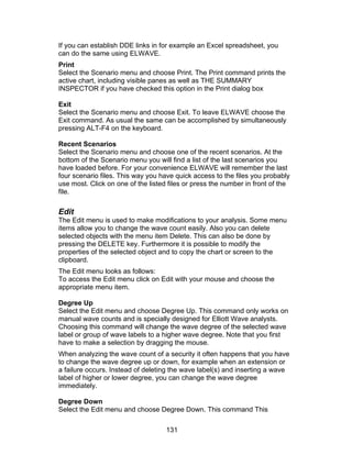 If you can establish DDE links in for example an Excel spreadsheet, you
can do the same using ELWAVE.
Print
Select the Scenario menu and choose Print. The Print command prints the
active chart, including visible panes as well as THE SUMMARY
INSPECTOR if you have checked this option in the Print dialog box

Exit
Select the Scenario menu and choose Exit. To leave ELWAVE choose the
Exit command. As usual the same can be accomplished by simultaneously
pressing ALT-F4 on the keyboard.

Recent Scenarios
Select the Scenario menu and choose one of the recent scenarios. At the
bottom of the Scenario menu you will find a list of the last scenarios you
have loaded before. For your convenience ELWAVE will remember the last
four scenario files. This way you have quick access to the files you probably
use most. Click on one of the listed files or press the number in front of the
file.

Edit
The Edit menu is used to make modifications to your analysis. Some menu
items allow you to change the wave count easily. Also you can delete
selected objects with the menu item Delete. This can also be done by
pressing the DELETE key. Furthermore it is possible to modify the
properties of the selected object and to copy the chart or screen to the
clipboard.
The Edit menu looks as follows:
To access the Edit menu click on Edit with your mouse and choose the
appropriate menu item.

Degree Up
Select the Edit menu and choose Degree Up. This command only works on
manual wave counts and is specially designed for Elliott Wave analysts.
Choosing this command will change the wave degree of the selected wave
label or group of wave labels to a higher wave degree. Note that you first
have to make a selection by dragging the mouse.
When analyzing the wave count of a security it often happens that you have
to change the wave degree up or down, for example when an extension or
a failure occurs. Instead of deleting the wave label(s) and inserting a wave
label of higher or lower degree, you can change the wave degree
immediately.

Degree Down
Select the Edit menu and choose Degree Down. This command This

                                    131
 