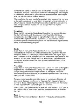 command only works on manual wave counts and is specially designed for
Elliott Wave analysts. Choosing this command will change the wave degree
of the selected wave label or group of wave labels to a lower wave degree.
Note that you first have to make a selection.
When analyzing the wave count of a security it often happens that you have
to change the wave degree up or down, for example when an extension or
a failure occurs. Instead of deleting the wave label(s) and inserting a wave
label of higher or lower degree, you can change the wave degree
immediately.

Copy Chart
Select the Edit menu and choose Copy Chart. Use this command to copy
the chart to the clipboard. Now you can switch to another Windows
application like a word processor or a graphical program and paste the
contents of the clipboard into the application. As opposed to a bitmap
picture this picture will be relatively small and the embedded objects can be
edited in another drawing program.


Delete
Select the Edit menu and choose Delete when you want to delete a
selected object. Note that you will have to select the object first! You can
also press the DELETE key on your keyboard to delete the object. If you
want to select a multiple of objects, you can select these objects one by one
with your mouse, while keeping the CTRL key pressed. By dragging the
mouse over a certain area of the chart, you can select all objects in this
area at once.

Properties
Select the Edit menu and choose Properties... when you want to change the
properties of a selected object. A dialog box will appear, where you can
change the appearance and the parameters of the object, if available.
Alternatively you can change the properties of any object by double clicking
it with your left mouse button.

The View menu is used to control the layout of your screen. Zooming will
allow you to display a specific part of the price chart. You can choose to
show or to delete indicator panes, volume, Fibonacci ratios and the display
of other objects like for example targets and channels.
When a price chart gets crowded because you have defined a lot of objects,
you could choose to show only a selection of objects instead of showing
them all.

Zoom In
Select the View menu and choose Zoom In. First you have to select this


                                    132
 