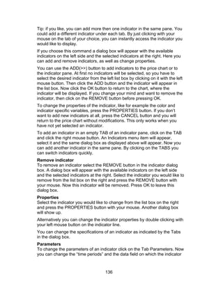 Tip: if you like, you can add more then one indicator in the same pane. You
could add a different indicator under each tab. By just clicking with your
mouse on the tab of your choice, you can instantly access the indicator you
would like to display.
If you choose this command a dialog box will appear with the available
indicators on the left side and the selected indicators at the right. Here you
can add and remove indicators, as well as change properties.
You can use the ADD(>>) button to add indicators to the price chart or to
the indicator pane. At first no indicators will be selected, so you have to
select the desired indicator from the left list box by clicking on it with the left
mouse button. Then click the ADD button and the indicator will appear in
the list box. Now click the OK button to return to the chart, where the
indicator will be displayed. If you change your mind and want to remove the
indicator, then click on the REMOVE button before pressing OK.
To change the properties of the indicator, like for example the color and
indicator specific variables, press the PROPERTIES button. If you don’t
want to add new indicators at all, press the CANCEL button and you will
return to the price chart without modifications. This only works when you
have not yet selected an indicator.
To add an indicator in an empty TAB of an indicator pane, click on the TAB
and click the right mouse button. An Indicators menu item will appear,
select it and the same dialog box as displayed above will appear. Now you
can add another indicator in the same pane. By clicking on the TABS you
can switch indicators quickly.
Remove indicator
To remove an indicator select the REMOVE button in the indicator dialog
box. A dialog box will appear with the available indicators on the left side
and the selected indicators at the right. Select the indicator you would like to
remove from the list box on the right and press the REMOVE button with
your mouse. Now this indicator will be removed. Press OK to leave this
dialog box.
Properties
Select the indicator you would like to change from the list box on the right
and press the PROPERTIES button with your mouse. Another dialog box
will show up.
Alternatively you can change the indicator properties by double clicking with
your left mouse button on the indicator line.
You can change the specifications of an indicator as indicated by the Tabs
in the dialog box.
Parameters
To change the parameters of an indicator click on the Tab Parameters. Now
you can change the “time periods” and the data field on which the indicator



                                      136
 
