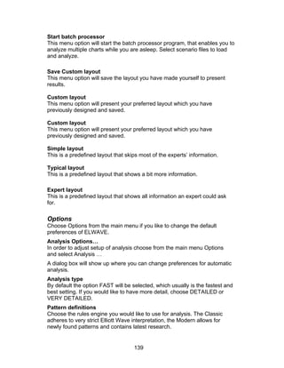 Start batch processor
This menu option will start the batch processor program, that enables you to
analyze multiple charts while you are asleep. Select scenario files to load
and analyze.

Save Custom layout
This menu option will save the layout you have made yourself to present
results.

Custom layout
This menu option will present your preferred layout which you have
previously designed and saved.

Custom layout
This menu option will present your preferred layout which you have
previously designed and saved.

Simple layout
This is a predefined layout that skips most of the experts’ information.

Typical layout
This is a predefined layout that shows a bit more information.

Expert layout
This is a predefined layout that shows all information an expert could ask
for.

Options
Choose Options from the main menu if you like to change the default
preferences of ELWAVE.
Analysis Options…
In order to adjust setup of analysis choose from the main menu Options
and select Analysis …
A dialog box will show up where you can change preferences for automatic
analysis.
Analysis type
By default the option FAST will be selected, which usually is the fastest and
best setting. If you would like to have more detail, choose DETAILED or
VERY DETAILED.
Pattern definitions
Choose the rules engine you would like to use for analysis. The Classic
adheres to very strict Elliott Wave interpretation, the Modern allows for
newly found patterns and contains latest research.


                                    139
 