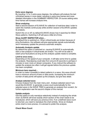 Extra wave degrees
By inputting 1,2 or 3 extra wave degrees, the software will analyze the last
unfinished waves in more detail, resulting in extra time frames and more
detailed information in the SUMMARY INSPECTOR. Of course adding extra
time frames will increase analysis time.
Show analyzing
Start a second session of ELWAVE for collection of real-time data I order to
watch the markets continuously while another session of ELWAVE updates
its analysis.
Switch this on or off, by default ELWAVE shows how it searches for Elliott
Wave patterns. Switching it off will save a little bit of time.
Show ALERT INSPECTOR when…
By default this is switched on. When critical levels are broken because of
price fluctuations, the software will give appropriate signals automatically
and if necessary update the previous automatic analysis.
Automatic Analysis update
By default this option is switched on, causing ELWAVE to automatically
start a new analysis if critical levels are broken. You will not be able to
watch price fluctuations as long as this analysis update needs to complete.
Limit to once every …
Depending on the speed of your computer, it will take some time to update
the analysis. Reanalysing could take from around 20 seconds to perhaps 2
minutes or even more on slower computers. If you instruct the software to
update the analysis too often it will get signals before the previous update
has been completed.
Minimum bars required…
In order to make it possible to detect patterns in a wave, this wave should
have a minimum amount of bars or data points. Increasing the minimum
number of data points will speed up the analysis, but give less detail.

Analyze selected wave
Choose Analyze from the main menu and . Analyze selected wave if you
would like ELWAVE to generate a wave count automatically for the
selected wave in the WAVE TREE to generate an analysis from scratch, for
further explanation see the second chapter of this manual.

Update analysis
Use this option to only reanalyze selectively instead of analyzing the whole
chart. ELWAVE will know exactly which section of the chart needs to be
reanalyzed, which will save you precious time. If an undefined wave count
is returned, you need to reanalyze the chart entirely. Since an Analyze
entire chart is more precise, it is advised to prefer this analysis.

Check Wave Count


                                    140
 