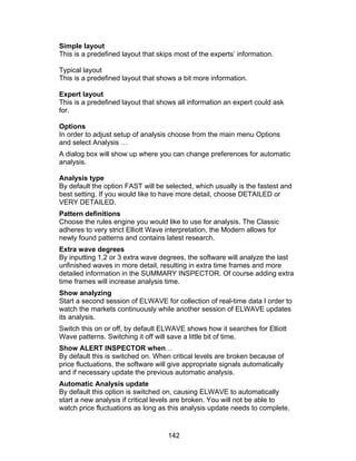 Simple layout
This is a predefined layout that skips most of the experts’ information.

Typical layout
This is a predefined layout that shows a bit more information.

Expert layout
This is a predefined layout that shows all information an expert could ask
for.

Options
In order to adjust setup of analysis choose from the main menu Options
and select Analysis …
A dialog box will show up where you can change preferences for automatic
analysis.

Analysis type
By default the option FAST will be selected, which usually is the fastest and
best setting. If you would like to have more detail, choose DETAILED or
VERY DETAILED.
Pattern definitions
Choose the rules engine you would like to use for analysis. The Classic
adheres to very strict Elliott Wave interpretation, the Modern allows for
newly found patterns and contains latest research.
Extra wave degrees
By inputting 1,2 or 3 extra wave degrees, the software will analyze the last
unfinished waves in more detail, resulting in extra time frames and more
detailed information in the SUMMARY INSPECTOR. Of course adding extra
time frames will increase analysis time.
Show analyzing
Start a second session of ELWAVE for collection of real-time data I order to
watch the markets continuously while another session of ELWAVE updates
its analysis.
Switch this on or off, by default ELWAVE shows how it searches for Elliott
Wave patterns. Switching it off will save a little bit of time.
Show ALERT INSPECTOR when…
By default this is switched on. When critical levels are broken because of
price fluctuations, the software will give appropriate signals automatically
and if necessary update the previous automatic analysis.
Automatic Analysis update
By default this option is switched on, causing ELWAVE to automatically
start a new analysis if critical levels are broken. You will not be able to
watch price fluctuations as long as this analysis update needs to complete.


                                    142
 