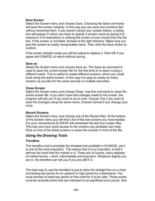 Save Screen
Select the Screen menu and choose Save. Choosing the Save command
will save the screen instantly. In this way you can save your screens fast
without renaming them. If you haven’t saved your screen before, a dialog
box will appear in which you have to specify a screen name by typing it (a
maximum of 8 characters) or clicking the screen of your choice from the list
box. If the screen is not listed, browse to the right directory. Make sure you
give the screen an easily recognizable name. Then click the Save button to
confirm.
If the screen already exists you will be asked to replace it. Click OK if you
agree and CANCEL to return without saving.

Save as
Select the Screen menu and choose Save as. The Save as command is
used to save the current screen file for the first time or to save it using a
different name. This is useful to create different screens, which you could
build using the active screen. In this way it is easy to create as many
screens as you like for the same security or multiple securities.

Close Screen
Select the Screen menu and choose Close. Use this command to close the
active screen file. If you didn’t save the changes made to the screen, the
program will ask you if you want to do so now. Choose Yes if you want to
save the changes using the same name. Choose Cancel if you change your
mind.

Recent Screens
Select the Screen menu and choose one of the Recent files. At the bottom
of the Screen menu you will find a list of the last screens you have loaded.
For your convenience ELWAVE will remember the last four screen files.
This way you have quick access to the screens you probably use most.
Click on one of the listed screens or press the number in front of the file.
Using the Drawing Tools
Trendline
The trendline tool is probably the simplest tool available in ELWAVE, yet it
is one of the most important. The reason that it is so important, is that it
defines the trend that the market is in. There are of course, many degrees
of market trends – short, intermediate and long term. Whatever degree you
are in, the trendline can tell you if you are still in it.


The best way to use the trendline is just to draw the straight line on a chart
connecting low points for an uptrend or high points for a downtrend. You
must connect at least two points on the chart for it to be valid. These points
must be reversal points that are indicated to be significant pivot points. See


                                     145
 