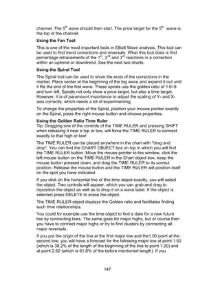 channel. The 5th wave should then start. The price target for the 5th wave is
the top of the channel.
Using the Fan Tool
This is one of the most important tools in Elliott Wave analysis. This tool can
be used to find trend corrections and reversals. What this tool does is find
percentage retracements of the 1st, 2nd and 3rd reactions in a correction
within an uptrend or downtrend. See the next two charts.
Using the Spiral Tool
The Spiral tool can be used to show the ends of the corrections in the
market. Place center at the beginning of the big wave and expand it out until
it fits the end of the first wave. These spirals use the golden ratio of 1.618
and turn left. Spirals not only show a price target, but also a time target.
However, it is of paramount importance to adjust the scaling of Y- and X-
axis correctly, which needs a lot of experimenting.
To change the properties of the Spiral, position your mouse pointer exactly
on the Spiral, press the right mouse button and choose properties.
Using the Golden Ratio Time Ruler
Tip: Dragging one of the controls of the TIME RULER and pressing SHIFT
when releasing it near a top or low, will force the TIME RULER to connect
exactly to that high or low!
The TIME RULER can be placed anywhere in the chart with "drag and
drop". You can find the CHART OBJECT box on top in which you will find
the TIME RULER button. Move the mouse pointer to the window, click the
left mouse button on the TIME RULER in the Chart object box, keep the
mouse button pressed down, and drag the TIME RULER to its correct
position. Release the mouse button and the TIME RULER will position itself
on the spot you have indicated.
If you click on the horizontal line of this time object exactly, you will select
the object. Two controls will appear, which you can grab and drag to
reposition the object as well as to drop it on a wave label. If the object is
selected press DELETE to erase the object.
The TIME RULER object displays the Golden ratio and facilitates finding
such time relationships.
You could for example use the time object to find a date for a new future
low by connecting lows. The same goes for major highs, but of course then
you have to connect major highs or try to find clusters by connecting all
major reversals.
If you put the origin of the line at the first major low and the1.00 point at the
second low, you will have a forecast for the following major low at point 1.62
(which is 38.2% of the length of the beginning of the line to point 1.00) and
at point 2.62 (which is 61.8% of the before mentioned length). If you



                                      147
 
