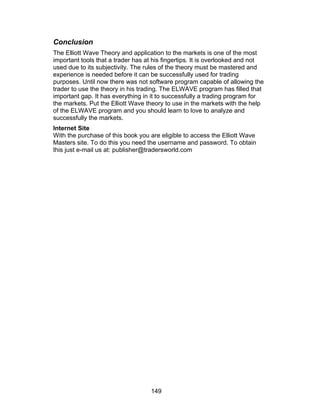 Conclusion
The Elliott Wave Theory and application to the markets is one of the most
important tools that a trader has at his fingertips. It is overlooked and not
used due to its subjectivity. The rules of the theory must be mastered and
experience is needed before it can be successfully used for trading
purposes. Until now there was not software program capable of allowing the
trader to use the theory in his trading. The ELWAVE program has filled that
important gap. It has everything in it to successfully a trading program for
the markets. Put the Elliott Wave theory to use in the markets with the help
of the ELWAVE program and you should learn to love to analyze and
successfully the markets.
Internet Site
With the purchase of this book you are eligible to access the Elliott Wave
Masters site. To do this you need the username and password. To obtain
this just e-mail us at: publisher@tradersworld.com




                                   149
 