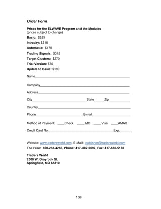Order Form

Prices for the ELWAVE Program and the Modules
(prices subject to change)
Basic: $255
Intraday: $315
Automatic: $470
Trading Signals: $315
Target Clusters: $270
Trial Version: $75
Update to Basic: $180

Name______________________________________________________

Company___________________________________________________

Address____________________________________________________

City_______________________________State______Zip____________

Country_____________________________________________________

Phone___________________________E-mail______________________

Method of Payment: ____Check     ____ MC    ____ Visa   ____AMAX

Credit Card No._____________________________________Exp._______


Website: www.tradersworld.com, E-Mail: publisher@tradersworld.com
Toll Free: 800-288-4266, Phone: 417-882-9697, Fax: 417-886-5180

Traders World
2508 W. Grayrock St.
Springfield, MO 65810




                                150
 