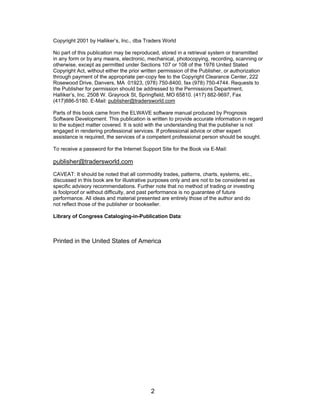 Copyright 2001 by Halliker’s, Inc., dba Traders World

No part of this publication may be reproduced, stored in a retrieval system or transmitted
in any form or by any means, electronic, mechanical, photocopying, recording, scanning or
otherwise, except as permitted under Sections 107 or 108 of the 1976 United Stated
Copyright Act, without either the prior written permission of the Publisher, or authorization
through payment of the appropriate per-copy fee to the Copyright Clearance Center, 222
Rosewood Drive, Danvers, MA 01923, (978) 750-8400, fax (978) 750-4744. Requests to
the Publisher for permission should be addressed to the Permissions Department,
Halliker’s, Inc. 2508 W. Grayrock St, Springfield, MO 65810. (417) 882-9697, Fax
(417)886-5180. E-Mail: publisher@tradersworld.com

Parts of this book came from the ELWAVE software manual produced by Prognosis
Software Development. This publication is written to provide accurate information in regard
to the subject matter covered. It is sold with the understanding that the publisher is not
engaged in rendering professional services. If professional advice or other expert
assistance is required, the services of a competent professional person should be sought.

To receive a password for the Internet Support Site for the Book via E-Mail:

publisher@tradersworld.com
CAVEAT: It should be noted that all commodity trades, patterns, charts, systems, etc.,
discussed in this book are for illustrative purposes only and are not to be considered as
specific advisory recommendations. Further note that no method of trading or investing
is foolproof or without difficulty, and past performance is no guarantee of future
performance. All ideas and material presented are entirely those of the author and do
not reflect those of the publisher or bookseller.

Library of Congress Cataloging-in-Publication Data:



Printed in the United States of America




                                           2
 