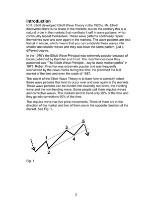 Introduction
R.N. Elliott developed Elliott Wave Theory in the 1920’s. Mr. Elliott
discovered there is no chaos in the markets, but on the contrary this is a
natural order in the markets that manifests it self in wave patterns, which
continually repeat themselves. These wave patterns continually repeat
themselves over and over again in the markets. The wave patterns are also
fractal in nature, which means that you can subdivide these waves into
smaller and smaller waves and they was have the same pattern, just a
different degree.
In the 1970’s the Elliott Wave Principal was extremely popular because of
books published by Prechter and Frost. The most famous book they
published was “The Elliott Wave Principle…key to stock market profits” in
1978. Robert Prechter was extremely popular and was frequently
interviewed by the news media during the time. He predicted the bull
market of the time and even the crash of 1987.
The secret of the Elliott Wave Theory is to learn how to correctly detect
these wave patterns that tend to occur over and over again in the markets.
These wave patterns can be divided into basically two kinds, the trending
wave and the non-trending wave. Some people call them impulse waves
and corrective waves. The markets tend to trend only 20% of the time and
they go into corrections 80% of the time.
The impulse wave has five price movements. Three of them are in the
direction of the market and two of them are in the opposite direction of the
market. See Fig. 1.




Fig. 1




                                    3
 