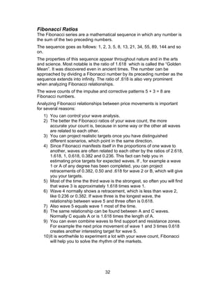 Fibonacci Ratios
The Fibonacci series are a mathematical sequence in which any number is
the sum of the two preceding numbers.
The sequence goes as follows: 1, 2, 3, 5, 8, 13, 21, 34, 55, 89, 144 and so
on.
The properties of this sequence appear throughout nature and in the arts
and science. Most notable is the ratio of 1.618 which is called the “Golden
Mean”. It was discovered even in ancient times. The number can be
approached by dividing a Fibonacci number by its preceding number as the
sequence extends into infinity. The ratio of .618 is also very prominent
when analyzing Fibonacci relationships.
The wave counts of the impulse and corrective patterns 5 + 3 = 8 are
Fibonacci numbers.
Analyzing Fibonacci relationships between price movements is important
for several reasons:
   1) You can control your wave analysis.
   2) The better the Fibonacci ratios of your wave count, the more
       accurate your count is, because in some way or the other all waves
       are related to each other.
   3) You can project realistic targets once you have distinguished
       different scenarios, which point in the same direction.
   4) Since Fibonacci manifests itself in the proportions of one wave to
       another, waves are often related to each other by the ratios of 2.618,
       1.618, 1, 0.618, 0.382 and 0.236. This fact can help you in
       estimating price targets for expected waves. If , for example a wave
       1 or A of any degree has been completed, you can project
       retracements of 0.382, 0.50 and .618 for wave 2 or B, which will give
       you your targets.
   5) Most of the time the third wave is the strongest, so often you will find
       that wave 3 is approximately 1.618 times wave 1.
   6) Wave 4 normally shows a retracement, which is less than wave 2,
       like 0.236 or 0.382. If wave three is the longest wave, the
       relationship between wave 5 and three often is 0.618.
   7) Also wave 5 equals wave 1 most of the time.
   8) The same relationship can be found between A and C waves.
       Normally C equals A or is 1.618 times the length of A.
   9) You can even combine waves to find support and resistance zones.
       For example the next price movement of wave 1 and 3 times 0.618
       creates another interesting target for wave 5.
   10) It is worthwhile to experiment a lot with your wave count, Fibonacci
       will help you to solve the rhythm of the markets.




                                    32
 