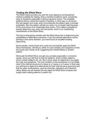 Trading the Elliott Wave
The Elliott Wave provides you with the most objective and disciplined
method available for trading. Only a handful of patterns exist, sometimes
easy to recognize especially in strong impulsive waves. The available
patterns tell you where the market is heading; in what way (or structure)
this will happen and under what circumstances the pattern gets a stronger
probability. Also the pattern will tell you when it is no longer valid because
of the occurrence of an intolerable price action. This makes it possible to
exactly determine your entry and exit points, which is an outstanding
characteristic of the Elliott Wave.

The key to forecasting markets with the Elliott Wave lies in determining the
probabilities of alternative scenarios. If you find several alternative counts
pointing in the same direction, you have found an excellent trading
opportunity.

Some people, mainly those who could not successfully apply the Elliott
Wave themselves, will tell you either it is too complex and subjective or that
the waves don’t exists at all, suggesting the market follows a random
pattern.

Obviously the Elliott Wave can get very complex-especially in corrective
waves- since you will have to look for patterns, which contain patterns,
which contain patterns etc. etc. But it never loses its objectivity if you apply
the rules and guidelines. The only problem is that sometimes it is not totally
clear if the internal structure of a wave is a 3 wave or a 5 wave. In that case
you will have to determine alternatives for both internal wave structures and
look for other confirmations, such as channels, indicators and Fibonacci
ratios. Below we will mention the key steps for Elliott Wave analysis and
supply basic trading patterns to search for.




                                     35
 