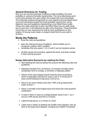 General Directives for Trading
Now you can use the Automatic Analysis to trade profitably, the more
probable an outcome the better opportunities. The more alternatives point
in the same direction the more certain the market will move accordingly.
The Automatic analysis will generate an ever objective and consistent wave
count and will always present the most probable outcome first, set by
objective rules and guidelines implementing a true Elliott Wave model.
Those who really would like to learn the Elliott Wave have to really study
the ins and outs. In the following we offer some directives. These directives
come from our own experience as well as many publications on this
subject. Of course every trader or analyst should find his own path to
success.

Study the Patterns
   •    know the rules and guidelines

   •    learn the internal structure of patterns, which enables you to
        recognize a pattern within a pattern
   •    remember that only waves 1,3,5, A and C can be impulsive waves

   •    all other waves are corrective, against the trend, and show overlap
        in their internal structure


Design Alternative Scenarios by Labeling the Chart.
    • Start labeling the chart by taking into account the following rules and
      guidelines:

    • Separate impulses from corrections, an impulse normally shows
      acceleration and no overlap, a correction a sideways pattern

    •   Waves of the same degree should have the same proportions,
        which is especially important for wave 2 and 4. A minuscule 4th
        wave cannot belong to a big wave 2 and so on.

    • Wave 2 can never retrace more than 100% and go beyond the
      origin of wave 1.

    • Wave 3 normally is the longest wave and shows the most powerful
      acceleration

    • In wave 3 there is never an overlap between wave 4 and 1, as it
      occurs in fifth waves (and first or A waves

    • Label the big picture, is it a three or a five?

    • Label more in detail, by labeling the smaller wave degrees, then go
      back to the large wave degrees, changing your labels if necessary



                                     36
 