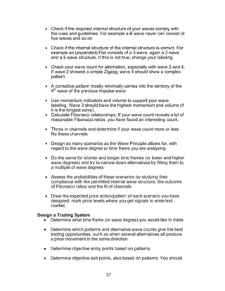 • Check if the required internal structure of your waves comply with
     the rules and guidelines. For example a B wave never can consist of
     five waves and so on

   • Check if the internal structure of the internal structure is correct. For
     example an (expanded) Flat consists of a 3 wave, again a 3 wave
     and a 5 wave structure. If this is not true, change your labeling

   • Check your wave count for alternation, especially with wave 2 and 4.
     If wave 2 showed a simple Zigzag, wave 4 should show a complex
     pattern

   • A corrective pattern mostly minimally carries into the territory of the
     4th wave of the previous impulse wave

   • Use momentum indicators and volume to support your wave
     labeling. Wave 3 should have the highest momentum and volume (if
     it is the longest wave).
   • Calculate Fibonacci relationships. If your wave count reveals a lot of
     reasonable Fibonacci ratios, you have found an interesting count.

   • Throw in channels and determine if your wave count more or less
     fits these channels

   • Design as many scenarios as the Wave Principle allows for, with
     regard to the wave degree or time frame you are analyzing

   • Do the same for shorter and longer time frames (or lower and higher
     wave degrees) and try to narrow down alternatives by fitting them to
     a multiple of wave degrees

   • Assess the probabilities of these scenarios by studying their
     compliance with the permitted internal wave structure, the outcome
     of Fibonacci ratios and the fit of channels

   • Draw the expected price action/pattern of each scenario you have
     designed, mark price levels where you get signals to enter/exit
     market.

Design a Trading System
  • Determine what time frame (or wave degree) you would like to trade

   •   Determine which patterns and alternative wave counts give the best
       trading opportunities, such as when several alternatives all produce
       a price movement in the same direction

   •   Determine objective entry points based on patterns

   •   Determine objective exit points, also based on patterns. You should


                                    37
 