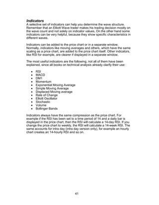 Indicators
A selective set of indicators can help you determine the wave structure.
Remember that an Elliott Wave trader makes his trading decision mostly on
the wave count and not solely on indicator values, On the other hand some
indicators can be very helpful, because they show specific characteristics in
different waves.

Indicators can be added to the price chart or in a separate window.
Normally, indicators like moving averages and others, which have the same
scaling as a price chart, are added to the price chart itself. Other indicators,
like RSI for example, are clearer if displayed in a separate window.

The most useful indicators are the following, not all of them have been
explained, since all books on technical analysis already clarify their use:

   •   RSI
   •   MACD
   •   DM1
   •   Momentum
   •   Exponential Moving Average
   •   Simple Moving Average
   •   Displaced Moving average
   •   Rate of Change
   •   Elliott Oscillator
   •   Stochastic
   •   Volume
   •   Bollinger Bands

Indicators always have the same compression as the price chart. For
example if the RSI has been set to a time period of 14 and a daily bar is
displayed in the price chart, then the RSI will calculate a 14-day RSI. If you
change the price chart to weekly, the RSI will calculate a 14-week RSI. The
same accounts for intra day (intra day version only), for example an hourly
chart creates an 14-hourly RSI and so on.




                                     41
 