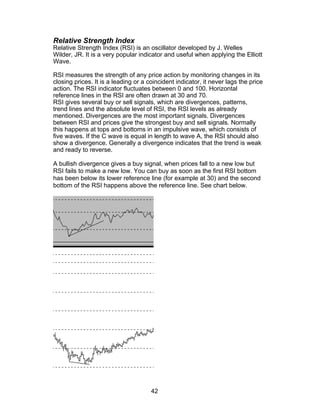 Relative Strength Index
Relative Strength Index (RSI) is an oscillator developed by J. Welles
Wilder, JR. It is a very popular indicator and useful when applying the Elliott
Wave.

RSI measures the strength of any price action by monitoring changes in its
closing prices. It is a leading or a coincident indicator, it never lags the price
action. The RSI indicator fluctuates between 0 and 100. Horizontal
reference lines in the RSI are often drawn at 30 and 70.
RSI gives several buy or sell signals, which are divergences, patterns,
trend lines and the absolute level of RSI, the RSI levels as already
mentioned. Divergences are the most important signals. Divergences
between RSI and prices give the strongest buy and sell signals. Normally
this happens at tops and bottoms in an impulsive wave, which consists of
five waves. If the C wave is equal in length to wave A, the RSI should also
show a divergence. Generally a divergence indicates that the trend is weak
and ready to reverse.

A bullish divergence gives a buy signal, when prices fall to a new low but
RSI fails to make a new low. You can buy as soon as the first RSI bottom
has been below its lower reference line (for example at 30) and the second
bottom of the RSI happens above the reference line. See chart below.




                                      42
 