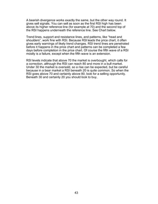 A bearish divergence works exactly the same, but the other way round. It
gives sell signals. You can sell as soon as the first RSI high has been
above its higher reference line (for example at 70) and the second top of
the RSI happens underneath the reference line. See Chart below.

Trend lines, support and resistance lines, and patterns, like “head and
shoulders”, work fine with RSI. Because RSl leads the price chart, it often
gives early warnings of likely trend changes. RSI trend lines are penetrated
before it happens in the price chart and patterns can be completed a few
days before completion in the price chart. Of course the fifth wave of a RSI
mostly is a failure, except when the fifth wave is an extension.

RSI levels indicate that above 70 the market is overbought, which calls for
a correction, although the RSI can reach 80 and more in a bull market.
Under 30 the market is oversold, so a rise can be expected, but be careful
because in a bear market a RSI beneath 20 is quite common. So when the
RSI goes above 70 and certainly above 80, look for a selling opportunity.
Beneath 30 and certainly 20 you should look to buy.




                                   43
 
