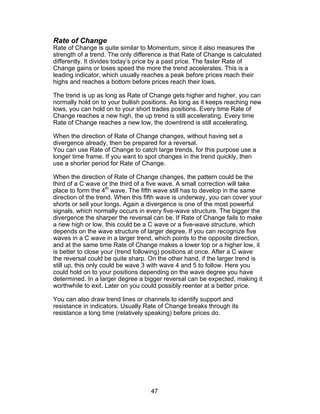 Rate of Change
Rate of Change is quite similar to Momentum, since it also measures the
strength of a trend. The only difference is that Rate of Change is calculated
differently. It divides today’s price by a past price. The faster Rate of
Change gains or loses speed the more the trend accelerates. This is a
leading indicator, which usually reaches a peak before prices reach their
highs and reaches a bottom before prices reach their lows.

The trend is up as long as Rate of Change gets higher and higher, you can
normally hold on to your bullish positions. As long as it keeps reaching new
lows, you can hold on to your short trades positions. Every time Rate of
Change reaches a new high, the up trend is still accelerating. Every time
Rate of Change reaches a new low, the downtrend is still accelerating.

When the direction of Rate of Change changes, without having set a
divergence already, then be prepared for a reversal.
You can use Rate of Change to catch large trends, for this purpose use a
longer time frame. If you want to spot changes in the trend quickly, then
use a shorter period for Rate of Change.

When the direction of Rate of Change changes, the pattern could be the
third of a C wave or the third of a five wave. A small correction will take
place to form the 4th wave. The fifth wave still has to develop in the same
direction of the trend. When this fifth wave is underway, you can cover your
shorts or sell your longs. Again a divergence is one of the most powerful
signals, which normally occurs in every five-wave structure. The bigger the
divergence the sharper the reversal can be. If Rate of Change fails to make
a new high or low, this could be a C wave or a five-wave structure, which
depends on the wave structure of larger degree. If you can recognize five
waves in a C wave in a larger trend, which points to the opposite direction,
and at the same time Rate of Change makes a lower top or a higher low, it
is better to close your (trend following) positions at once. After a C wave
the reversal could be quite sharp. On the other hand, if the larger trend is
still up, this only could be wave 3 with wave 4 and 5 to follow. Here you
could hold on to your positions depending on the wave degree you have
determined. In a larger degree a bigger reversal can be expected, making it
worthwhile to exit. Later on you could possibly reenter at a better price.

You can also draw trend lines or channels to identify support and
resistance in indicators. Usually Rate of Change breaks through its
resistance a long time (relatively speaking) before prices do.




                                    47
 