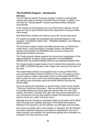 The ELWAVE Program - Introduction
Attention:
You will need the special “Automatic analysis” module to automatically
analyze price data according to the Elliott Wave Principle. In addition, you
will need the “Trading signals” module to generate trading indications
automatically.
In this chapter we will introduce you to our Elliott Wave software. We will
show you how to use ELWAVE without the requirement of being an Elliott
Wave expert.
Now Elliott Wave analysis and trading is just a few mouse clicks away.
For experts we explain the possibilities and advanced features in the
Chapters “AUTOMATIC ANALYSIS”, “TRADING SIGNALS” and “MANUAL
WAVE COUNT”.
The Automatic analysis chapter will briefly describe how our Elliott Wave
model works, a short description of analysis options, the difference
between the CLASSIC and MODERN rules and how to inspect the
alternatives ELWAVE has found.
The Trading signals chapter explains the outcome and interpretation of the
signal indications as well as further explanation of the SUMMARY
INSPECTOR, the ALERTS INSPECTOR and the SIGNALS INSPECTOR.
The Target clusters chapter explains how to interpret time projections using
the TIME CLUSTERS indicator or the Target zone, which can be shown in
the chart.
The chapter Manual Wave count explains how to make an Elliott Wave
count yourself instead of have ELWAVE do it for you. Of course you have
to be an expert to make a high quality count, but fortunately ELWAVE is
able to check the count, even if you have the Basic module only. In addition
you will find more information about the WAVE INSPECTOR and the
WAVE TREE.
If you are looking for explanation on specific topics, check out the chapter
“Technical Tools-Extra information”. Here you will find more information on
for example loading and saving data and scenario files, the price chart
window, trend lines, channels, time ratio ruler and real-time data feed. For
your convenience we have also added a chapter that describes the menu
options one by one, called “Using the menu”.
Naturally we have included an extended chapter on the basics of the Elliott
Wave Principle and a detailed description of the Elliott Wave patterns.
Reading is not required to use the software, but still highly recommended.
Our manual concludes with a short chapter on Indicators. Not all indicators
have been explained, because many books on interpretation and use of
these indicators are available. We recommend getting more information on
indicators from other sources as well.


                                    50
 
