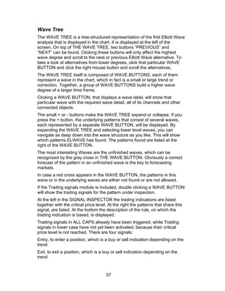 Wave Tree
The WAVE TREE is a tree-structured representation of the first Elliott Wave
analysis that is displayed in the chart. It is displayed at the left of the
screen. On top of THE WAVE TREE, two buttons “PREVIOUS” and
“NEXT” can be found. Clicking these buttons will only affect the highest
wave degree and scroll to the next or previous Elliott Wave alternative. To
take a look at alternatives from lower degrees, click that particular WAVE
BUTTON and click the right mouse button and scroll the alternatives.
The WAVE TREE itself is composed of WAVE BUTTONS, each of them
represent a wave in the chart, which in fact is a small or large trend or
correction. Together, a group of WAVE BUTTONS build a higher wave
degree of a larger time frame.
Clicking a WAVE BUTTON, that displays a wave label, will show that
particular wave with the required wave detail, all of its channels and other
connected objects.
The small + or - buttons make the WAVE TREE expand or collapse. If you
press the + button, the underlying patterns that consist of several waves,
each represented by a separate WAVE BUTTON, will be displayed. By
expanding the WAVE TREE and selecting lower level waves, you can
navigate as deep down into the wave structure as you like. This will show
which patterns ELWAVE has found. The patterns found are listed at the
right of the WAVE BUTTON.
The most interesting Waves are the unfinished waves, which can be
recognized by the gray cross in THE WAVE BUTTON. Obviously a correct
forecast of the pattern in an unfinished wave is the key to forecasting
markets.
In case a red cross appears in the WAVE BUTTON, the patterns in this
wave or in the underlying waves are either not found or are not allowed.
If the Trading signals module is included, double clicking a WAVE BUTTON
will show the trading signals for the pattern under inspection.
At the left in the SIGNAL INSPECTOR the trading indications are listed
together with the critical price level. At the right the patterns that share this
signal, are listed. At the bottom the description of the rule, on which the
trading indication is based, is displayed.
Trading signals in ALL CAPS already have been triggered, while Trading
signals in lower case have not yet been activated, because their critical
price level is not reached. There are four signals:
Entry, to enter a position, which is a buy or sell indication depending on the
trend
Exit, to exit a position, which is a buy or sell indication depending on the
trend



                                      57
 