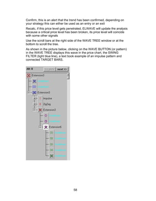 Confirm, this is an alert that the trend has been confirmed, depending on
your strategy this can either be used as an entry or an exit
Recalc, if this price level gets penetrated, ELWAVE will update the analysis
because a critical price level has been broken, its price level will coincide
with some other signals
Use the scroll bars at the right side of the WAVE TREE window or at the
bottom to scroll the tree.
As shown in the picture below, clicking on the WAVE BUTTON (or pattern)
in the WAVE TREE displays this wave in the price chart, the SWING
FILTER (light blue line), a text book example of an impulse pattern and
connected TARGET BARS.




                                    58
 