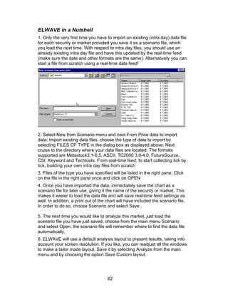 ELWAVE in a Nutshell
1. Only the very first time you have to import an existing (intra day) data file
for each security or market provided you save it as a scenario file, which
you load the next time. With respect to intra day files, you should use an
already existing intra day file and have this updated by the real-time feed
(make sure the date and other formats are the same). Alternatively you can
start a file from scratch using a real-time data feed!




2. Select New from Scenario menu and next From Price data to import
data: Import existing data files, choose the type of data to import by
selecting FILES OF TYPE in the dialog box as displayed above. Next
cruise to the directory where your data files are located. The formats
supported are Metastock3.1-6.5, ASCII, TC2000 3.0-4.0, FutureSource,
CSI, Keyword and Techtools. From real-time feed, to start collecting tick by
tick, building your own intra day files from scratch
3. Files of the type you have specified will be listed in the right pane. Click
on the file in the right pane once and click on OPEN
4. Once you have imported the data, immediately save the chart as a
scenario file for later use, giving it the name of the security or market. This
makes it easier to load the data file and will save real-time feed settings as
well. In addition, a print out of the chart will have included the scenario file.
In order to do so, choose Scenario and select Save .

5. The next time you would like to analyze this market, just load the
scenario file you have just saved, choose from the main menu Scenario
and select Open, the scenario file will remember where to find the data file
automatically.
6. ELWAVE will use a default analysis layout to present results, taking into
account your screen resolution. If you like, you can readjust all the windows
to make a tailor made layout. Save it by selecting Analyze from the main
menu and by choosing the option Save Custom layout.




                                      62
 