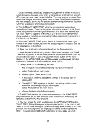 7. Start Automatic Analysis by choosing Analyze from the main menu and
select the option Analyze entire chart to generate an analysis from scratch.
Of course you must have loaded data first. You may analyze a market from
scratch or analyze an existing wave count in more detail (see examples in
the next chapter). ELWAVE will present still remaining alternatives together
with their targets and channels automatically.
8. The SUMMARY INSPECTOR will show concise information about
several time frames. The most important information to watch is the Trend
and EASI (Elliott Advanced Signals Indicator). For each time frame EASI
will show Positive, Negative or Neutral, if 2 or 3 consecutive time frames
show positive or negative, an interesting trading opportunity is emerging in
the direction of the trend.
9. Press the TARGET ZONE button, which is located in the lower right
corner of the chart window, to show the expected path of prices as well as
the target zones in the chart.
10. Save your analysis by choosing Save from the Scenario menu
11. More detailed analysis using results of Automatic analysis, the WAVE
TREE has appeared at the left after you have analyzed the entire chart as
described under point 7, click with your left mouse button on the wave
(button) in the WAVE TREE you want to analyze select Analyze from the
main menu choose the Analyze selected wave option.
12. Using a wave count defined by the user:
   •   first load your scenario file containing your own wave count
   •   select Analyze from main menu
   •   choose option Check wave count
   •   if this is your first time, accept the settings of the dialog box by
       clicking OK
   •   The WAVE TREE appears at the left, click with your left mouse
       button on the wave (button) to be analyzed
       select Analyze from the main menu
   •   choose Analyze selected wave option
13. ELWAVE will present the preferred wave count in the WAVE TREE,
displayed at the left, as well as in the chart. In addition it will display all
formation in the WAVE INSPECTOR
14. You may cruise the chart by clicking on the WAVE BUTTONS in the
WAVE TREE. This will bring you to the required section in the chart, it will
zoom in on this area and adjust detail accordingly. Alternatively, to zoom in,
position your mouse pointer on empty space of the chart and press the
RIGHT mouse button (not the left button) and a menu pops up which




                                      63
 