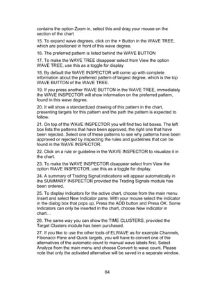 contains the option Zoom in, select this and drag your mouse on the
section of the chart
15. To expand wave degrees, click on the + Button in the WAVE TREE,
which are positioned in front of this wave degree.
16. The preferred pattern is listed behind the WAVE BUTTON
17. To make the WAVE TREE disappear select from View the option
WAVE TREE, use this as a toggle for display
18. By default the WAVE INSPECTOR will come up with complete
information about the preferred pattern of largest degree, which is the top
WAVE BUTTON of the WAVE TREE.
19. If you press another WAVE BUTTON in the WAVE TREE, immediately
the WAVE INSPECTOR will show information on the preferred pattern,
found in this wave degree.
20. It will show a standardized drawing of this pattern in the chart,
presenting targets for this pattern and the path the pattern is expected to
follow.
21. On top of the WAVE INSPECTOR you will find two list boxes. The left
box lists the patterns that have been approved, the right one that have
been rejected. Select one of these patterns to see why patterns have been
approved or rejected by inspecting the rules and guidelines that can be
found in the WAVE INSPECTOR.
22. Click on a rule or guideline in the WAVE INSPECTOR to visualize it in
the chart.
23. To make the WAVE INSPECTOR disappear select from View the
option WAVE INSPECTOR, use this as a toggle for display.
24. A summary of Trading Signal indications will appear automatically in
the SUMMARY INSPECTOR provided the Trading Signals module has
been ordered.
25. To display indicators for the active chart, choose from the main menu
Insert and select New Indicator pane. With your mouse select the indicator
in the dialog box that pops up, Press the ADD button and Press OK. Some
Indicators can only be inserted in the chart, choose New indicator in
chart…
26. The same way you can show the TIME CLUSTERS, provided the
Target Clusters module has been purchased.
27. If you like to use the other tools of ELWAVE as for example Channels,
Fibonacci Pane and Quick targets, you will have to convert one of the
alternatives of the automatic count to manual wave labels first. Select
Analyze from the main menu and choose Convert to wave count. Please
note that only the activated alternative will be saved in a separate window.



                                    64
 