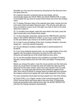 Hereafter you may save the scenario by choosing from the Scenario menu
the option Save as…
28. Loading a scenario containing manual wave labels, will not
automatically display the WAVE TREE and WAVE INSPECTOR. In order
to accomplish this you have to choose Check Wave count from the Analyze
menu
29. To display Fibonacci ratios of the selected wave label, choose from the
main menu Insert and select Fibonacci pane. This will only work after you
have converted to a wave count! And again you have to click on the wave
label first to select it!
30. To visualize more targets, select the wave label in the chart, press the
right mouse button and choose Quick targets
31. To drop channels, trend lines, spirals and the TIME RULER, grab this
object in the CHART OBJECTS Toolbar on top of your screen and drop it
on the wave label of your choice or at another position in the chart.
32. In order to save all settings of the chart, including indicators, channels,
targets etc. , save the scenario frequently.
33. You are allowed to analyze multiple charts in several sessions of
ELWAVE.
34. If you have analyzed several charts, you can toggle display of the chart
together with full analysis information by using from the main menu
Windows and selecting one of the charts listed as menu items.
35. To use the simulation feature (only available on purchase of Trading
Signals), choose Options from the main menu and select Truncate price
data…
Before you choose this option, move the mouse pointer over the chart area
where you would like to truncate the chart and watch the right end of the
status bar for the index number, which has to be inserted in the Truncate
dialog box. Truncate price data will force the software to neglect future
data. Now instruct ELWAVE to analyze these truncated data and compare
the analysis outcome and signals with what really happened in the future.
For easy comparison future data has been grayed out in the chart window.
36. Press CTRL-1 (or a higher number of the numerical keypad, NUM
LOCK must be ON) to add future data to the price chart. If critical price
levels get penetrated when adding future data, the ALERT INSPECTOR
will show the trading indications automatically.




                                     65
 