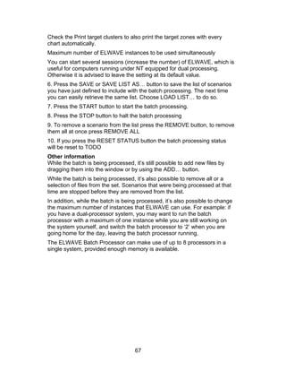 Check the Print target clusters to also print the target zones with every
chart automatically.
Maximum number of ELWAVE instances to be used simultaneously
You can start several sessions (increase the number) of ELWAVE, which is
useful for computers running under NT equipped for dual processing.
Otherwise it is advised to leave the setting at its default value.
6. Press the SAVE or SAVE LIST AS… button to save the list of scenarios
you have just defined to include with the batch processing. The next time
you can easily retrieve the same list. Choose LOAD LIST… to do so.
7. Press the START button to start the batch processing.
8. Press the STOP button to halt the batch processing
9. To remove a scenario from the list press the REMOVE button, to remove
them all at once press REMOVE ALL
10. If you press the RESET STATUS button the batch processing status
will be reset to TODO
Other information
While the batch is being processed, it’s still possible to add new files by
dragging them into the window or by using the ADD… button.
While the batch is being processed, it’s also possible to remove all or a
selection of files from the set. Scenarios that were being processed at that
time are stopped before they are removed from the list.
In addition, while the batch is being processed, it’s also possible to change
the maximum number of instances that ELWAVE can use. For example: if
you have a dual-processor system, you may want to run the batch
processor with a maximum of one instance while you are still working on
the system yourself, and switch the batch processor to ‘2’ when you are
going home for the day, leaving the batch processor running.
The ELWAVE Batch Processor can make use of up to 8 processors in a
single system, provided enough memory is available.




                                     67
 