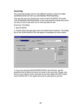 Scanning
The scanning modules come in two different versions, which are called
SCANNING END-OF-DAY and SCANNING PROFESSONAL.
This way the user can choose how much to add to ELWAVE. Of course
THE SCANNING PROFESSIONAL is the most powerful module that works
not only on end of day data, but on intra day data as well.
Scanning, First Steps
1. Start ELWAVE
2. Choose View from the main menu and select Scan Inspector. The dialog
box of the SCAN INSPECTOR will appear immediately as shown below




3. If you are using the SCAN INSPECTOR for the first time, use the
predefined list to define the items to include in the scan lists. Please note
that you can make as many scan lists as you like. Select the EDIT button
next to SCAN LIST in the upper left corner to add items to your list




                                     68
 