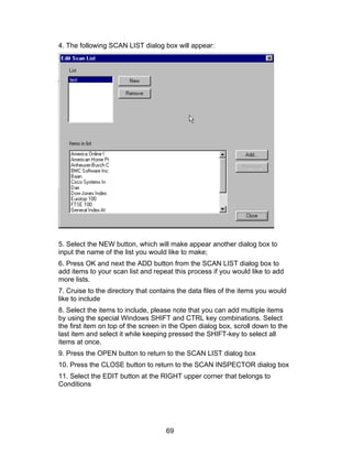 4. The following SCAN LIST dialog box will appear:




5. Select the NEW button, which will make appear another dialog box to
input the name of the list you would like to make;
6. Press OK and next the ADD button from the SCAN LIST dialog box to
add items to your scan list and repeat this process if you would like to add
more lists.
7. Cruise to the directory that contains the data files of the items you would
like to include
8. Select the items to include, please note that you can add multiple items
by using the special Windows SHIFT and CTRL key combinations. Select
the first item on top of the screen in the Open dialog box, scroll down to the
last item and select it while keeping pressed the SHIFT-key to select all
items at once.
9. Press the OPEN button to return to the SCAN LIST dialog box
10. Press the CLOSE button to return to the SCAN INSPECTOR dialog box
11. Select the EDIT button at the RIGHT upper corner that belongs to
Conditions




                                    69
 