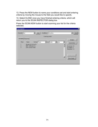 13. Press the NEW button to name your conditions set and start entering
criteria by moving the mouse to the field you would like to specify.
14. Select CLOSE once you have finished entering criteria, which will
return you to the SCAN INSPECTOR dialog box
Press the SCAN NOW button to start scanning your list for the criteria
selected.




                                   71
 