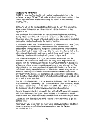 Automatic Analysis
NOTE: In case the Trading Signals module has been included in the
software package, ELWAVE will make a full automatic interpretation of the
remaining Elliott alternatives and display the results in the SUMMARY
INSPECTOR.

ELWAVE will list the most probable outcome as the very first alternative.
Alternatives that contain very little detail should be dismissed, if they
appear at all.
You will notice that alternatives are ranked according to their probability,
taking into account the probability of the occurrence of a pattern, the
Fibonacci ratios, the scores of the sub patterns and so on. A more detailed
description can be found under the experts’ section.
If most alternatives, that remain with respect to the same time frame (every
wave degree is a time frame!), indicate the same price direction, we
encounter a strong probability that prices will move in the direction of the
forecasted trend. In case - with respect to the same time frame- half of the
alternatives indicate rising prices and half of these predict lower prices,
obviously there is no interesting trading opportunity at hand.
Still you have to inspect thoroughly the different alternatives that are
available. You can inspect alternatives on every wave degree level by
clicking with the right mouse button on the WAVE BUTTON. A dialog box
will appear where you can select the previous and next alternatives. The
alternative that has been numbered 0, has the highest score. Especially
unfinished, mostly extended waves could not (yet) have the highest score,
because relatively fewer data is available compared to finished waves.
Obviously finished waves for example could contain more Fibonacci ratios
and therefore have a higher score, which the unfinished wave could get as
soon as it is more complete.
Still the unfinished waves could be a very probable outcome. For experts it
is advised to sub label every LAST unfinished wave of all unfinished waves
as deep as possible to see if the alternative still holds and how it scores.
Do the same with other alternatives and compare the outcome.
In order to accomplish this you could start with a FAST automatic analysis,
see Analysis options dialog box, select the last unfinished wave in the
WAVE TREE and choose Analyze Selected Wave from the Analyze menu.
Just take a look at the picture in the Targets section following, to get the
general idea.
Alternatively you could insert the main wave labels yourself and start from
there generating an unfinished wave every time, see the Experts
information section.




                                     72
 