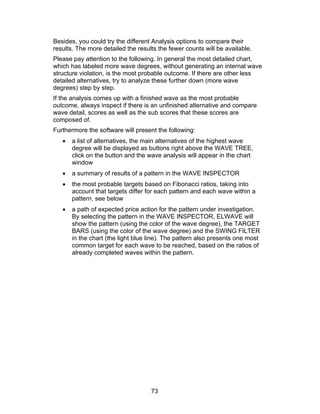 Besides, you could try the different Analysis options to compare their
results. The more detailed the results the fewer counts will be available.
Please pay attention to the following. In general the most detailed chart,
which has labeled more wave degrees, without generating an internal wave
structure violation, is the most probable outcome. If there are other less
detailed alternatives, try to analyze these further down (more wave
degrees) step by step.
If the analysis comes up with a finished wave as the most probable
outcome, always inspect if there is an unfinished alternative and compare
wave detail, scores as well as the sub scores that these scores are
composed of.
Furthermore the software will present the following:
   •   a list of alternatives, the main alternatives of the highest wave
       degree will be displayed as buttons right above the WAVE TREE,
       click on the button and the wave analysis will appear in the chart
       window
   •   a summary of results of a pattern in the WAVE INSPECTOR
   •   the most probable targets based on Fibonacci ratios, taking into
       account that targets differ for each pattern and each wave within a
       pattern, see below
   •   a path of expected price action for the pattern under investigation.
       By selecting the pattern in the WAVE INSPECTOR, ELWAVE will
       show the pattern (using the color of the wave degree), the TARGET
       BARS (using the color of the wave degree) and the SWING FILTER
       in the chart (the light blue line). The pattern also presents one most
       common target for each wave to be reached, based on the ratios of
       already completed waves within the pattern.




                                    73
 