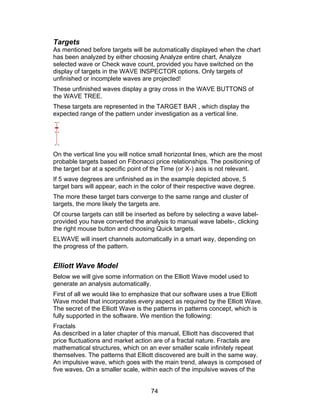 Targets
As mentioned before targets will be automatically displayed when the chart
has been analyzed by either choosing Analyze entire chart, Analyze
selected wave or Check wave count, provided you have switched on the
display of targets in the WAVE INSPECTOR options. Only targets of
unfinished or incomplete waves are projected!
These unfinished waves display a gray cross in the WAVE BUTTONS of
the WAVE TREE.
These targets are represented in the TARGET BAR , which display the
expected range of the pattern under investigation as a vertical line.




On the vertical line you will notice small horizontal lines, which are the most
probable targets based on Fibonacci price relationships. The positioning of
the target bar at a specific point of the Time (or X-) axis is not relevant.
If 5 wave degrees are unfinished as in the example depicted above, 5
target bars will appear, each in the color of their respective wave degree.
The more these target bars converge to the same range and cluster of
targets, the more likely the targets are.
Of course targets can still be inserted as before by selecting a wave label-
provided you have converted the analysis to manual wave labels-, clicking
the right mouse button and choosing Quick targets.
ELWAVE will insert channels automatically in a smart way, depending on
the progress of the pattern.


Elliott Wave Model
Below we will give some information on the Elliott Wave model used to
generate an analysis automatically.
First of all we would like to emphasize that our software uses a true Elliott
Wave model that incorporates every aspect as required by the Elliott Wave.
The secret of the Elliott Wave is the patterns in patterns concept, which is
fully supported in the software. We mention the following:
Fractals
As described in a later chapter of this manual, Elliott has discovered that
price fluctuations and market action are of a fractal nature. Fractals are
mathematical structures, which on an ever smaller scale infinitely repeat
themselves. The patterns that Elliott discovered are built in the same way.
An impulsive wave, which goes with the main trend, always is composed of
five waves. On a smaller scale, within each of the impulsive waves of the


                                     74
 