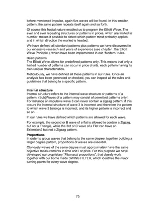 before mentioned impulse, again five waves will be found. In this smaller
pattern, the same pattern repeats itself again and so forth.
Of course this fractal nature enabled us to program the Elliott Wave. The
ever and ever repeating structures or patterns in prices, which are limited in
number, makes it possible to detect which pattern most probably applies
and in which direction the market is headed.
We have defined all standard patterns plus patterns we have discovered in
our extensive research and years of experience (see chapter , the Elliott
Wave Principle.), which have been implemented in our “Modern” rules.
Basic patterns
The Elliott Wave allows for predefined patterns only. This means that only a
limited number of patterns can occur in price charts, each pattern having its
own unique characteristics.
Meticulously, we have defined all these patterns in our rules. Once an
analysis has been generated or checked, you can inspect all the rules and
guidelines that belong to a specific pattern.

Internal structure
Internal structure refers to the internal wave structure or patterns of a
pattern. (Sub)Waves of a pattern may consist of permitted patterns only!.
For instance an impulsive wave 3 can never contain a zigzag pattern, if this
occurs the internal structure of wave 3 is incorrect and therefore the pattern
to which wave 3 belongs is incorrect, and its higher pattern is incorrect and
so on…
In our rules we have defined which patterns are allowed for each wave.
For example, the second or B wave of a flat is allowed to contain a Zigzag,
but not a Triangle, while the 3rd or C wave of a Flat can have an
Extension3 but not a Zigzag pattern.
Proportions
In order to group waves that belong to the same degree, together building a
larger degree pattern, proportions of waves are essential.
Obviously waves of the same degree must approximately have the same
objective measurements in time and / or price. For this purpose we have
developed our proprietary “Fibonacci proportions”, that closely work
together with our home made SWING FILTER, which identifies the major
turning points for every wave degree.




                                    75
 