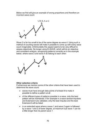 Below we first will give an example of wrong proportions and therefore an
incorrect wave count:




Wave 2 is far too small to be of the same degree as wave 4. Using such a
method of counting waves will make it possible to come up with every wave
count imaginable. Unfortunately this aspect seems to be very difficult to
assess objectively. No longer using ELWAVE, which will do an objective
and consistent analysis, recognizing patterns correctly as in the example
below, where wave 2 and wave 4 do belong to each other:




Other selection criteria
Furthermore we mention some of the other criteria that have been used to
determine the wave count:
   •   waves must have enough data points of at least 8 to make it
       possible to define a pattern at all
   •   of the different types of patterns possible in a wave, only the best
       pattern will be maintained. If for example in a wave several impulses
       and Extension3 are validated, only the best impulse and the best
       Extension3 will be listed
   •   in an extended wave where a wave 1 and wave 2 again is followed
       by a wave 1 and 2 of lower degree, at maximum sub wave 1 can be
       a little longer than its parent wave 1




                                   76
 