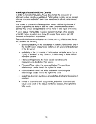 Ranking Alternative Wave Counts
In order to rank alternatives ELWAVE determines the probability of
alternatives that have been validated. Patterns that remain, have a correct
internal structure and satisfy every rule as defined in all sub patterns and
waves.
The scores or probability of every pattern have a relative significance. If
scores of patterns are more or less the same (difference of less than 5
points), they should be regarded to have a more or less equal probability.
A score above 40 should be regarded as relatively high, while a score
under 20 makes a pattern less likely. Of course these scores can still
increase as the pattern progresses.
Every validated wave count gets a score that, among other factors, takes
into account the following:
   •   general probability of the occurrence of patterns, for example one of
       the most frequent encountered patterns is an Extension3 (Extension
       in the 3rd wave)
   •   probability of the occurrence of patterns in a particular wave, f.e. a
       Zigzag in a wave 2 is very common, but less likely in wave 4 of an
       impulsive pattern
   •   Fibonacci Proportions, the more waves have the same
       measurements, the better their scores
   •   Fibonacci Time ratios, the more and better Fibonacci time
       relationships can be found, the higher the score
   •   Fibonacci Price ratios, the more and better Fibonacci price
       relationships can be found, the higher the score
   •   guidelines, the more guidelines are satisfied, the higher the score of
       a pattern
   • scores of sub waves and sub patterns, the better sub waves of a
       wave score on all of the above mentioned aspects, the higher the
       total score.




                                     78
 