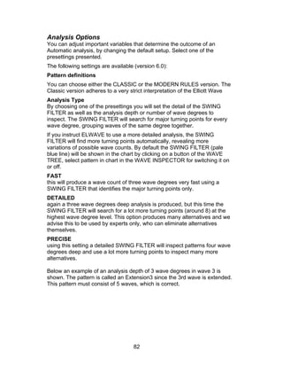 Analysis Options
You can adjust important variables that determine the outcome of an
Automatic analysis, by changing the default setup. Select one of the
presettings presented.
The following settings are available (version 6.0):
Pattern definitions
You can choose either the CLASSIC or the MODERN RULES version. The
Classic version adheres to a very strict interpretation of the Elliott Wave
Analysis Type
By choosing one of the presettings you will set the detail of the SWING
FILTER as well as the analysis depth or number of wave degrees to
inspect. The SWING FILTER will search for major turning points for every
wave degree, grouping waves of the same degree together.
If you instruct ELWAVE to use a more detailed analysis, the SWING
FILTER will find more turning points automatically, revealing more
variations of possible wave counts. By default the SWING FILTER (pale
blue line) will be shown in the chart by clicking on a button of the WAVE
TREE, select pattern in chart in the WAVE INSPECTOR for switching it on
or off.
FAST
this will produce a wave count of three wave degrees very fast using a
SWING FILTER that identifies the major turning points only.
DETAILED
again a three wave degrees deep analysis is produced, but this time the
SWING FILTER will search for a lot more turning points (around 8) at the
highest wave degree level. This option produces many alternatives and we
advise this to be used by experts only, who can eliminate alternatives
themselves.
PRECISE
using this setting a detailed SWING FILTER will inspect patterns four wave
degrees deep and use a lot more turning points to inspect many more
alternatives.

Below an example of an analysis depth of 3 wave degrees in wave 3 is
shown. The pattern is called an Extension3 since the 3rd wave is extended.
This pattern must consist of 5 waves, which is correct.




                                    82
 