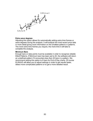 Extra wave degrees
Adjusting this option allows for automatically adding extra time frames or
wave degrees during the analysis. It will analyze the most recent price data
in more detail giving more information on the smallest patterns in patterns.
The more extra time frames you require, the more time it will take to
complete the analysis.
Minimum Bars
Enough bars or data points must be available in order to recognize reliable
Elliott Patterns. If Minimum bars has been set to 20, the software will return
an undefined pattern if it encounters less then 20 bars in a pattern. We
recommend setting this option to 8 bars for End of Day charts. Of course
ELWAVE will allow you to adjust settings in order to get results faster,
detect more complicated patterns or to get a more detailed result.




                                    83
 