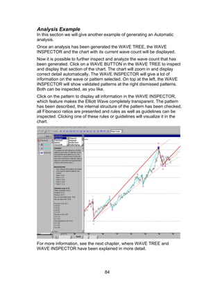 Analysis Example
In this section we will give another example of generating an Automatic
analysis.
Once an analysis has been generated the WAVE TREE, the WAVE
INSPECTOR and the chart with its current wave count will be displayed.
Now it is possible to further inspect and analyze the wave count that has
been generated. Click on a WAVE BUTTON in the WAVE TREE to inspect
and display that section of the chart. The chart will zoom in and display
correct detail automatically. The WAVE INSPECTOR will give a lot of
information on the wave or pattern selected. On top at the left, the WAVE
INSPECTOR will show validated patterns at the right dismissed patterns.
Both can be inspected, as you like.
Click on the pattern to display all information in the WAVE INSPECTOR,
which feature makes the Elliott Wave completely transparent. The pattern
has been described, the internal structure of the pattern has been checked,
all Fibonacci ratios are presented and rules as well as guidelines can be
inspected. Clicking one of these rules or guidelines will visualize it in the
chart.




For more information, see the next chapter, where WAVE TREE and
WAVE INSPECTOR have been explained in more detail.




                                    84
 