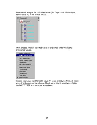 Now we will analyze the unfinished wave (V). To produce this analysis,
select wave (V) in the WAVE TREE.




Then choose Analyze selected wave as explained under Analyzing
Unfinished waves.




In case you would want to test if wave (V) could already be finished, insert
wave V at the current top, choose Check wave count, select wave (V) in
the WAVE TREE and generate an analysis.




                                    87
 
