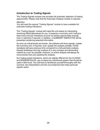 Introduction to Trading Signals
The Trading Signals module now provides full automatic detection of trading
opportunities. Please note that the Automatic Analysis module is required.
Attention:
You will need the special “Trading Signals” module to have available full
automatic trading indications.

The “Trading Signals” module will make life a lot easier by interpreting
remaining Elliott alternatives for you. It presents a summary and it will give
clear entry and exit indications as soon as trading opportunities emerge,
even in real-time if required. In addition, a SUMMARY INSPECTOR will be
presented containing essential information.
As soon as critical levels are broken, the software will show signals, update
the summary and, if required, even update the analysis partially. Partial
reanalysis will save precious time compared to a full automatic analysis,
thereby facilitating intra day analysis of a very complex and demanding
method as much as possible. However, an entire analysis will always be
more precise than just updating the analysis.
Our trading signal indications, which are slightly different for the CLASSIC
and MODERN RULES, are no black box mechanical system that should be
used in blind trust. You will have to familiarize yourself thoroughly with the
outcome, the interpretation and the circumstances that make particular
signals useful.




                                    89
 