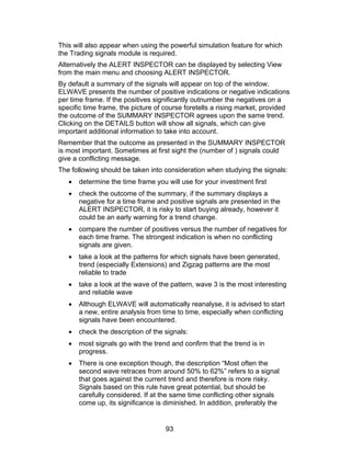 This will also appear when using the powerful simulation feature for which
the Trading signals module is required.
Alternatively the ALERT INSPECTOR can be displayed by selecting View
from the main menu and choosing ALERT INSPECTOR.
By default a summary of the signals will appear on top of the window.
ELWAVE presents the number of positive indications or negative indications
per time frame. If the positives significantly outnumber the negatives on a
specific time frame, the picture of course foretells a rising market, provided
the outcome of the SUMMARY INSPECTOR agrees upon the same trend.
Clicking on the DETAILS button will show all signals, which can give
important additional information to take into account.
Remember that the outcome as presented in the SUMMARY INSPECTOR
is most important. Sometimes at first sight the (number of ) signals could
give a conflicting message.
The following should be taken into consideration when studying the signals:
   •   determine the time frame you will use for your investment first
   •   check the outcome of the summary, if the summary displays a
       negative for a time frame and positive signals are presented in the
       ALERT INSPECTOR, it is risky to start buying already, however it
       could be an early warning for a trend change.
   •   compare the number of positives versus the number of negatives for
       each time frame. The strongest indication is when no conflicting
       signals are given.
   •   take a look at the patterns for which signals have been generated,
       trend (especially Extensions) and Zigzag patterns are the most
       reliable to trade
   •   take a look at the wave of the pattern, wave 3 is the most interesting
       and reliable wave
   •   Although ELWAVE will automatically reanalyse, it is advised to start
       a new, entire analysis from time to time, especially when conflicting
       signals have been encountered.
   •   check the description of the signals:
   •   most signals go with the trend and confirm that the trend is in
       progress.
   •   There is one exception though, the description “Most often the
       second wave retraces from around 50% to 62%” refers to a signal
       that goes against the current trend and therefore is more risky.
       Signals based on this rule have great potential, but should be
       carefully considered. If at the same time conflicting other signals
       come up, its significance is diminished. In addition, preferably the


                                    93
 