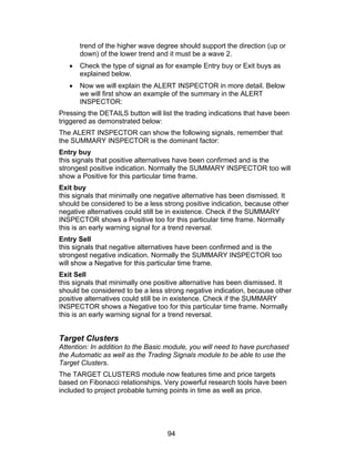 trend of the higher wave degree should support the direction (up or
       down) of the lower trend and it must be a wave 2.
   •   Check the type of signal as for example Entry buy or Exit buys as
       explained below.
   •   Now we will explain the ALERT INSPECTOR in more detail. Below
       we will first show an example of the summary in the ALERT
       INSPECTOR:
Pressing the DETAILS button will list the trading indications that have been
triggered as demonstrated below:
The ALERT INSPECTOR can show the following signals, remember that
the SUMMARY INSPECTOR is the dominant factor:
Entry buy
this signals that positive alternatives have been confirmed and is the
strongest positive indication. Normally the SUMMARY INSPECTOR too will
show a Positive for this particular time frame.
Exit buy
this signals that minimally one negative alternative has been dismissed. It
should be considered to be a less strong positive indication, because other
negative alternatives could still be in existence. Check if the SUMMARY
INSPECTOR shows a Positive too for this particular time frame. Normally
this is an early warning signal for a trend reversal.
Entry Sell
this signals that negative alternatives have been confirmed and is the
strongest negative indication. Normally the SUMMARY INSPECTOR too
will show a Negative for this particular time frame.
Exit Sell
this signals that minimally one positive alternative has been dismissed. It
should be considered to be a less strong negative indication, because other
positive alternatives could still be in existence. Check if the SUMMARY
INSPECTOR shows a Negative too for this particular time frame. Normally
this is an early warning signal for a trend reversal.


Target Clusters
Attention: In addition to the Basic module, you will need to have purchased
the Automatic as well as the Trading Signals module to be able to use the
Target Clusters.
The TARGET CLUSTERS module now features time and price targets
based on Fibonacci relationships. Very powerful research tools have been
included to project probable turning points in time as well as price.




                                   94
 